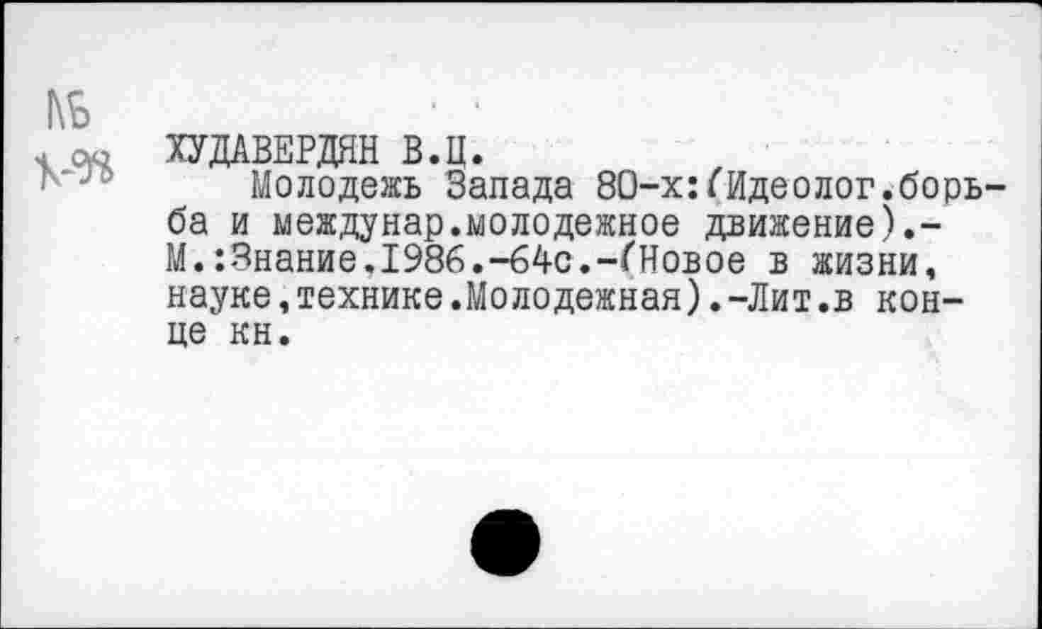 ﻿□ ою ХУДАВЕРДЯН В.Ц.
Молодежь Запада 80-х:(Идеолог.борь ба и междунар.молодежное движение).-М..Знание,1986.—64с,—(Новое в жизни, науке,технике.Молодежная).-Лит.в конце кн.